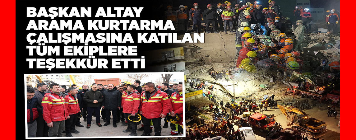 BAŞKAN ALTAY ARAMA KURTARMA ÇALIŞMASINA KATILAN TÜM EKİPLERE TEŞEKKÜR ETTİ